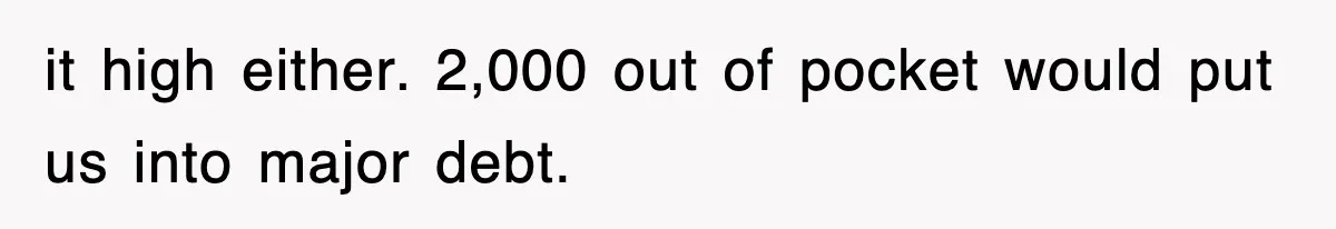 it high either. 2,000 out of pocket would put us into major debt.