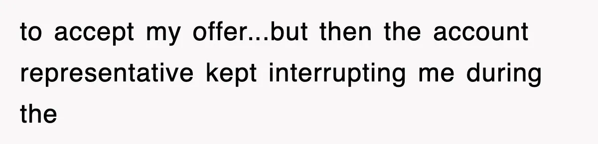 to accept my offer...but then the account representative kept interrupting me during the