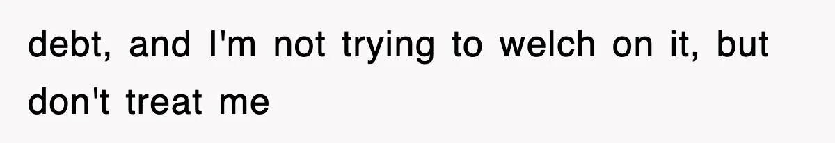 debt, and I'm not trying to welch on it, but don't treat me
