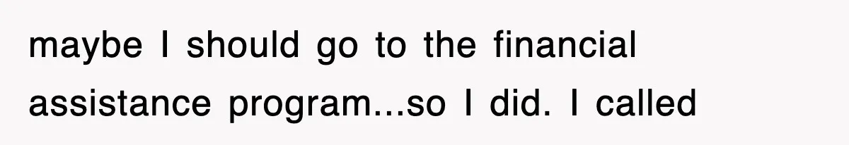 maybe I should go to the financial assistance program...so I did. I called
