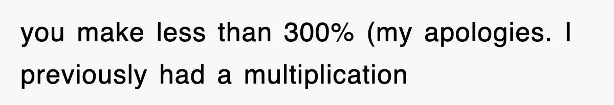 you make less than 300% (my apologies. I previously had a multiplication