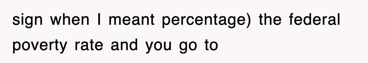 sign when I meant percentage) the federal poverty rate and you go to