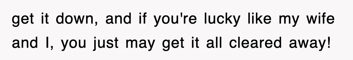 get it down, and if you're lucky like my wife and I, you just may get it all cleared away!