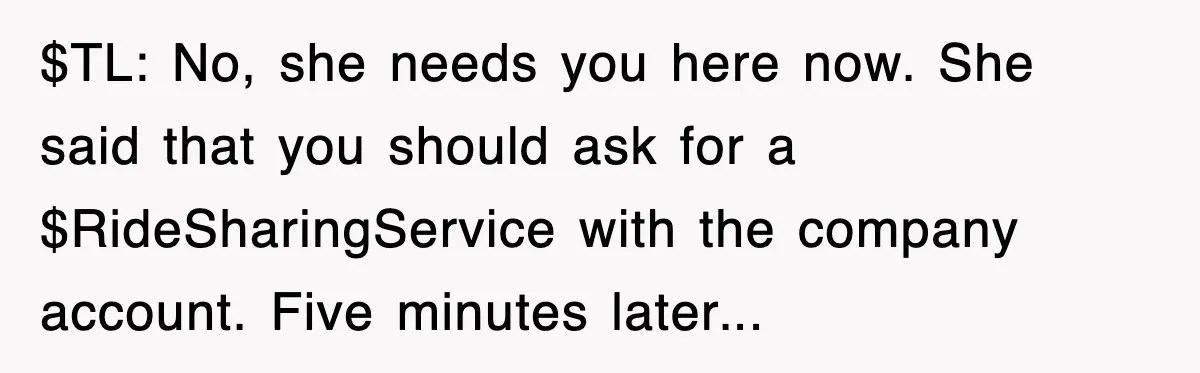 Boss Demanded He Hurry To The Office, He Still Got There Late… And For Nothing $TL: No, she needs you here now. She said that you should ask for a $RideSharingService with the company account. Five minutes later...