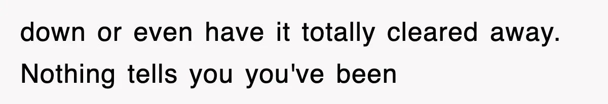 down or even have it totally cleared away. Nothing tells you you've been