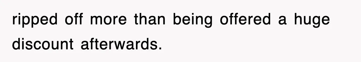 ripped off more than being offered a huge discount afterwards.