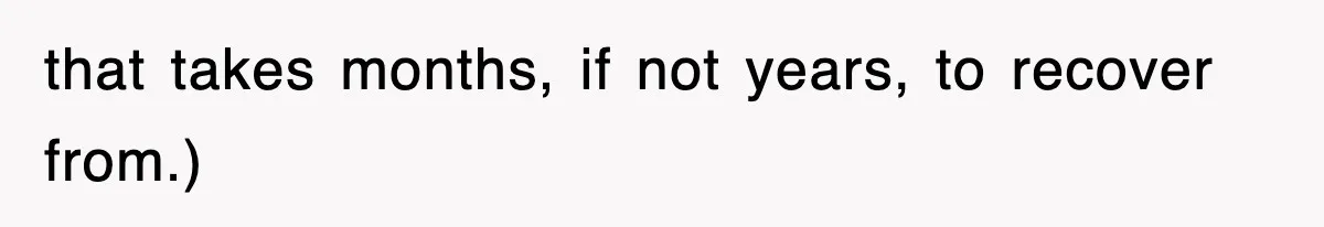 that takes months, if not years, to recover from.)