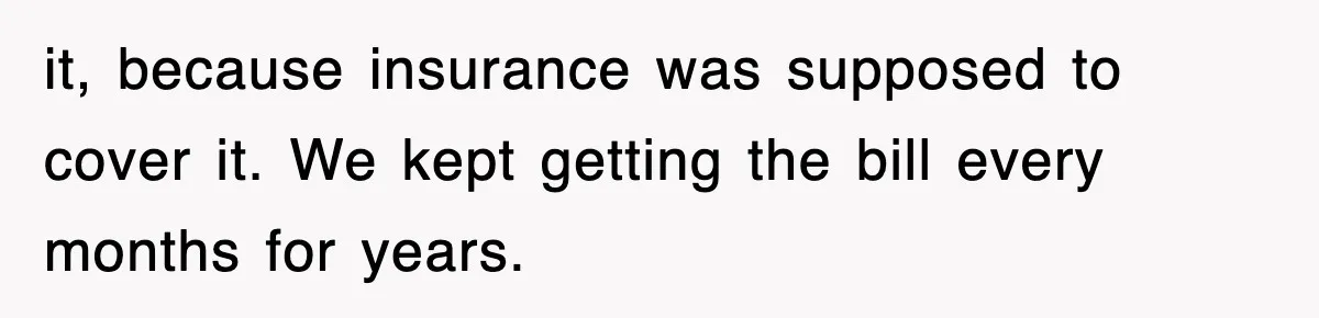 it, because insurance was supposed to cover it. We kept getting the bill every months for years.