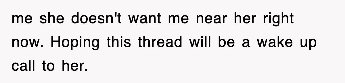 me she doesn't want me near her right now. Hoping this thread will be a wake up call to her.