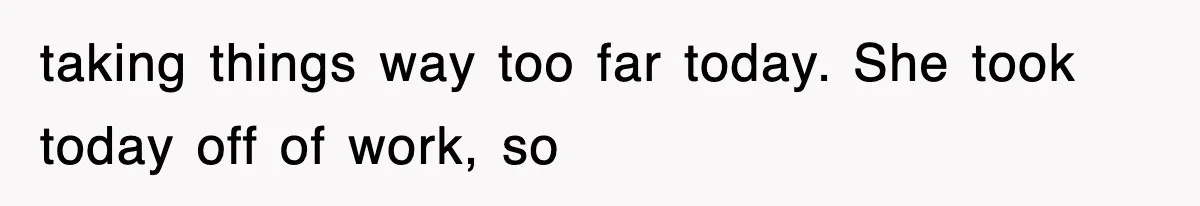 taking things way too far today. She took today off of work, so