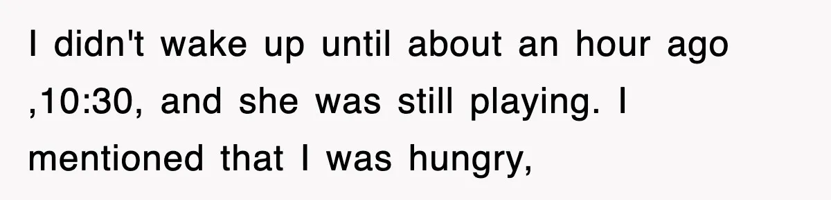 I didn't wake up until about an hour ago ,10:30, and she was still playing. I mentioned that I was hungry,