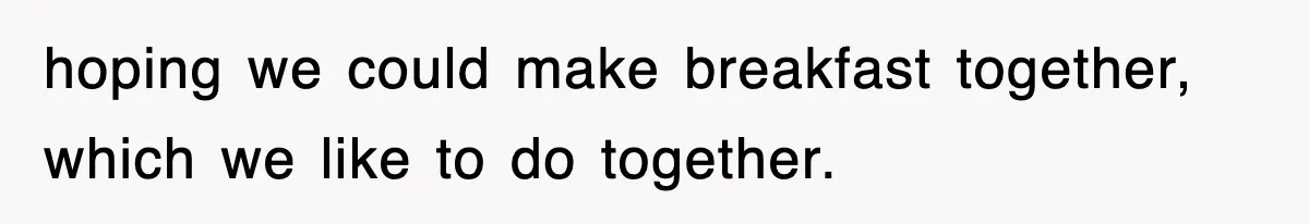 hoping we could make breakfast together, which we like to do together.