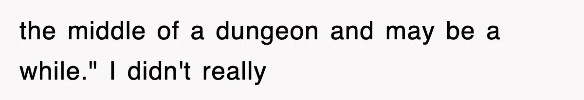 the middle of a dungeon and may be a while." I didn't really