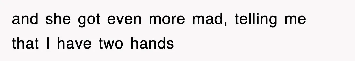 and she got even more mad, telling me that I have two hands