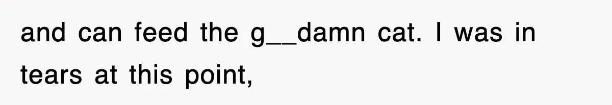 and can feed the g__damn cat. I was in tears at this point,