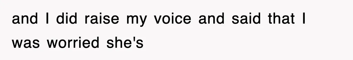 and I did raise my voice and said that I was worried she's