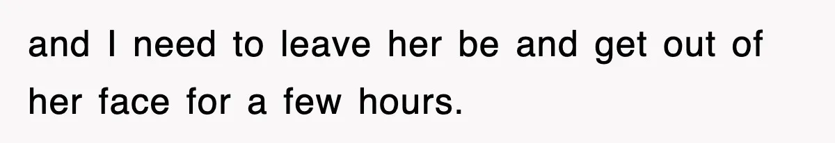 and I need to leave her be and get out of her face for a few hours.