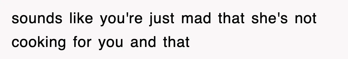 sounds like you're just mad that she's not cooking for you and that