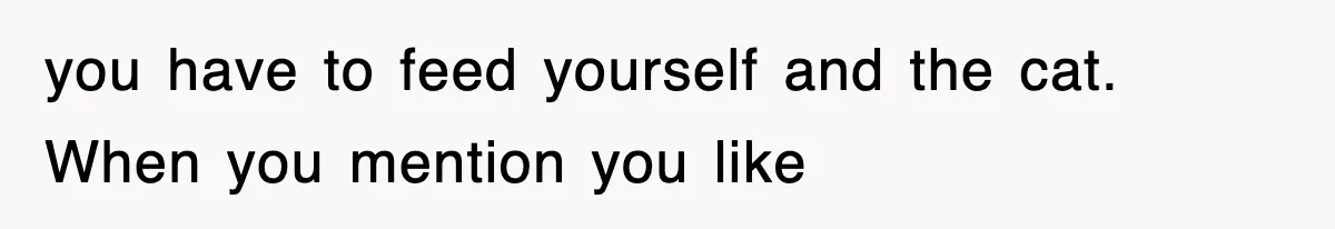 you have to feed yourself and the cat. When you mention you like