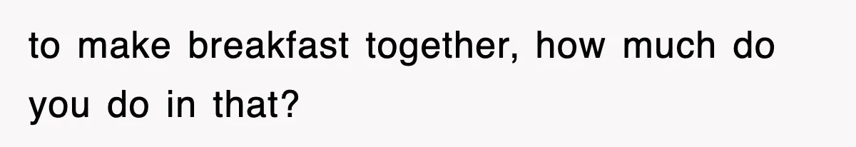 to make breakfast together, how much do you do in that?