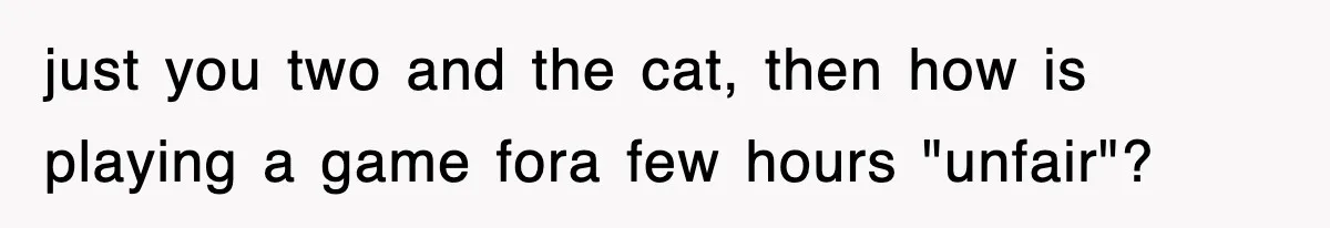 just you two and the cat, then how is playing a game fora few hours "unfair"?