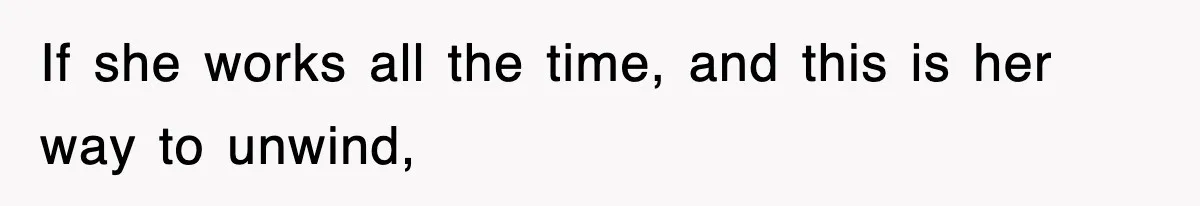 If she works all the time, and this is her way to unwind,