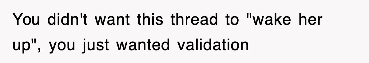 You didn't want this thread to "wake her up", you just wanted validation