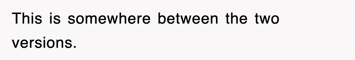 This is somewhere between the two versions.