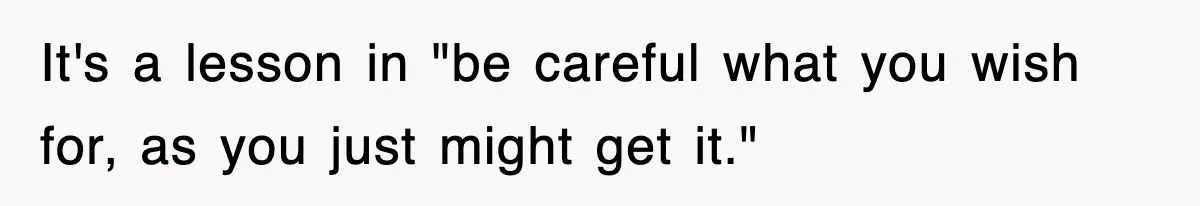 It's a lesson in "be careful what you wish for, as you just might get it."