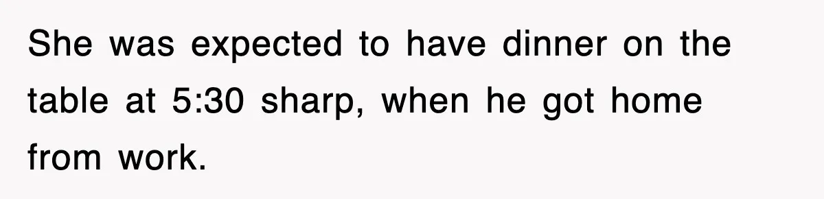 She was expected to have dinner on the table at 5:30 sharp, when he got home from work.