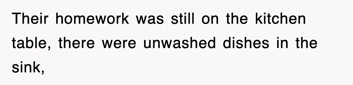 Their homework was still on the kitchen table, there were unwashed dishes in the sink,