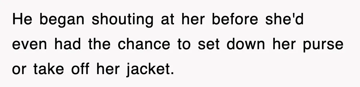 He began shouting at her before she'd even had the chance to set down her purse or take off her jacket.