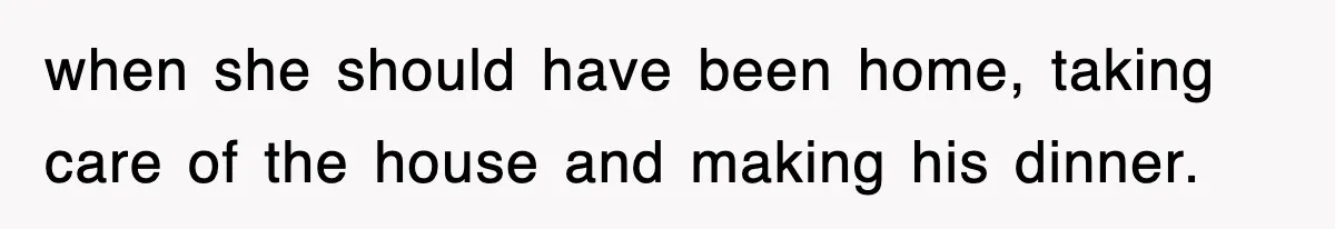 when she should have been home, taking care of the house and making his dinner.