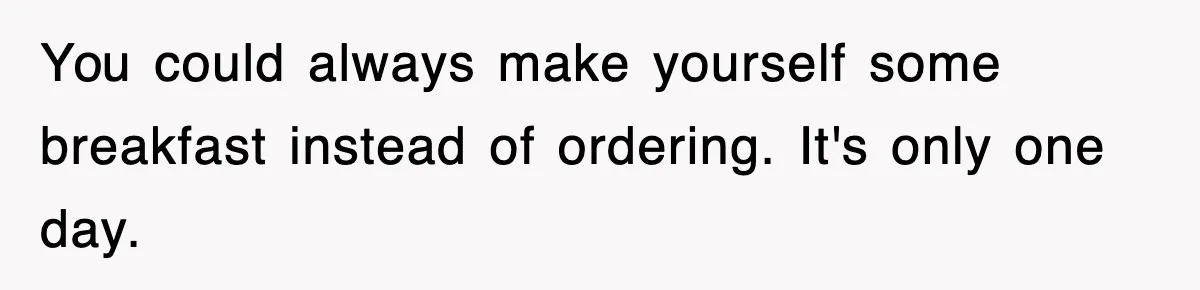 You could always make yourself some breakfast instead of ordering. It's only one day.