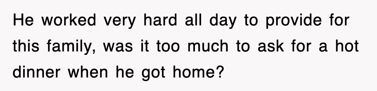 He worked very hard all day to provide for this family, was it too much to ask for a hot dinner when he got home?
