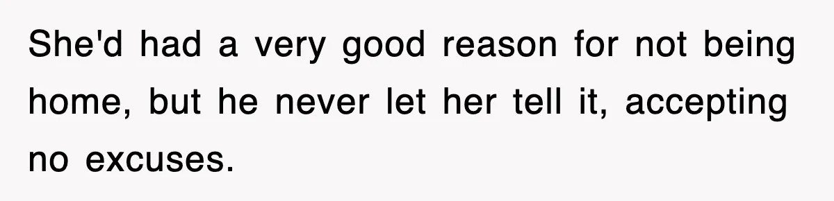 She'd had a very good reason for not being home, but he never let her tell it, accepting no excuses.