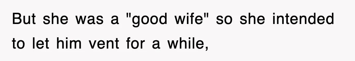 But she was a "good wife" so she intended to let him vent for a while,