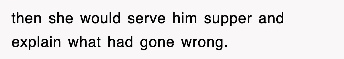 then she would serve him supper and explain what had gone wrong.