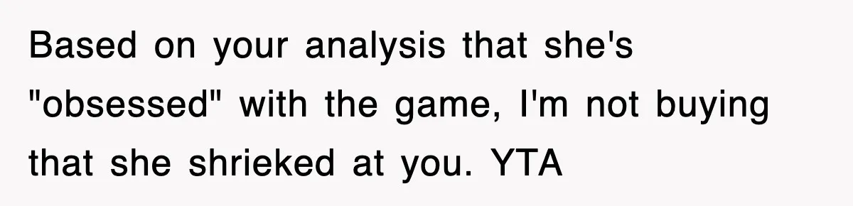 Based on your analysis that she's "obsessed" with the game, I'm not buying that she shrieked at you. YTA
