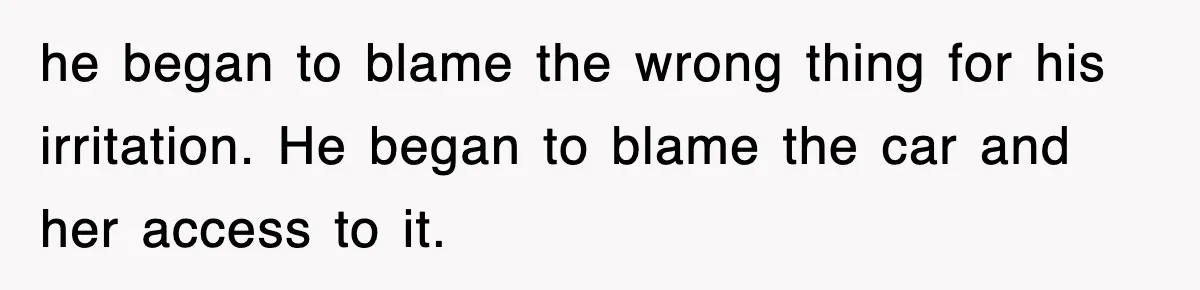 he began to blame the wrong thing for his irritation. He began to blame the car and her access to it.