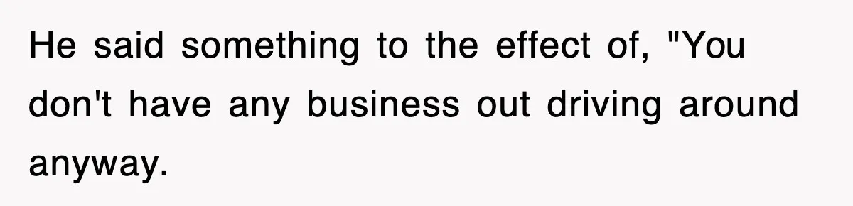 He said something to the effect of, "You don't have any business out driving around anyway.