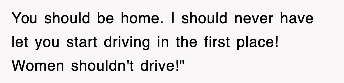 You should be home. I should never have let you start driving in the first place! Women shouldn't drive!"