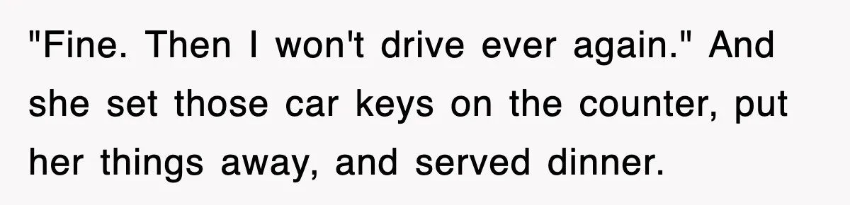 "Fine. Then I won't drive ever again." And she set those car keys on the counter, put her things away, and served dinner.