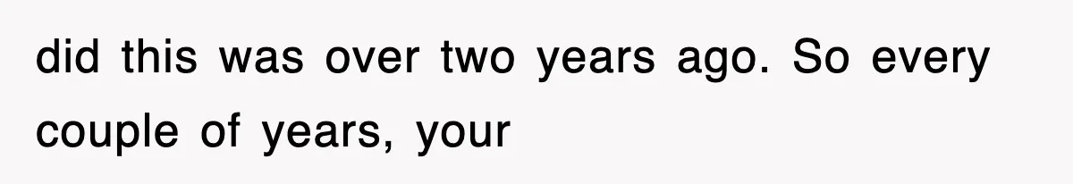 did this was over two years ago. So every couple of years, your
