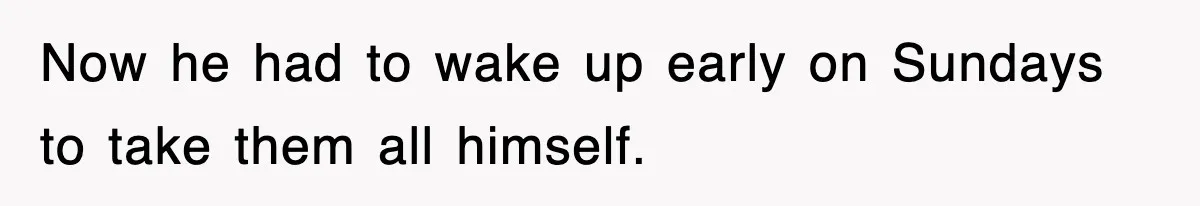Now he had to wake up early on Sundays to take them all himself.