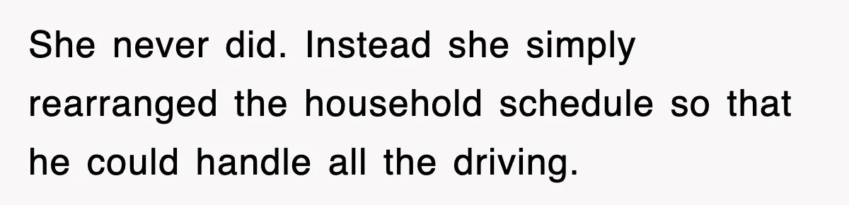 She never did. Instead she simply rearranged the household schedule so that he could handle all the driving.