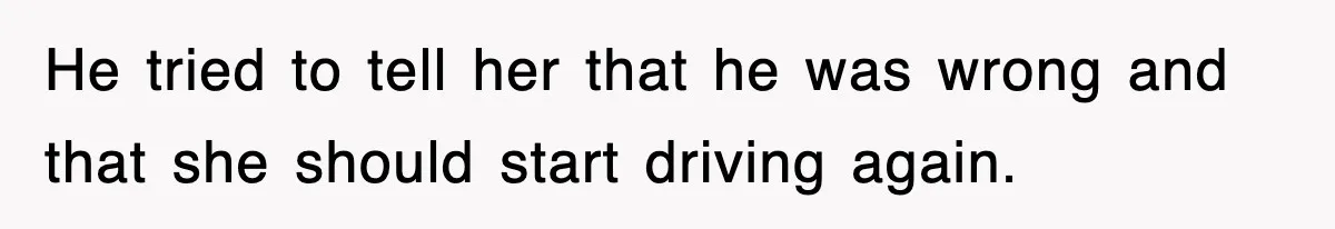 He tried to tell her that he was wrong and that she should start driving again.