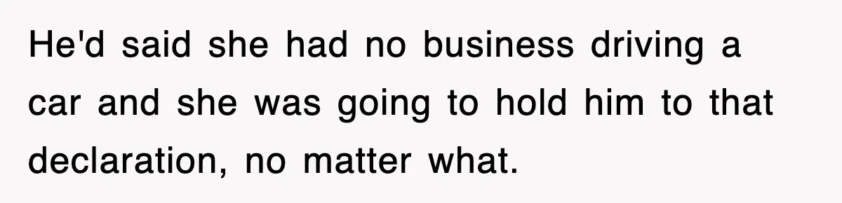 He'd said she had no business driving a car and she was going to hold him to that declaration, no matter what.