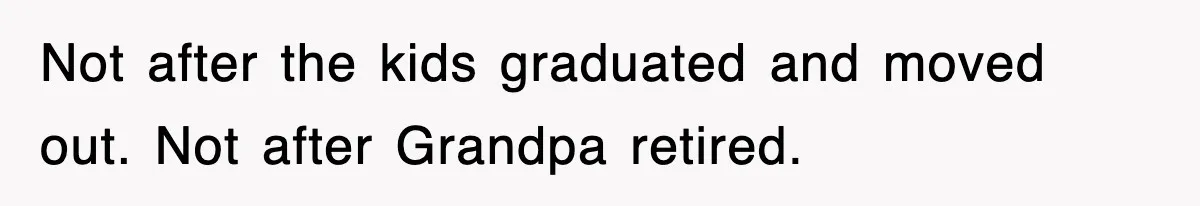 Not after the kids graduated and moved out. Not after Grandpa retired.