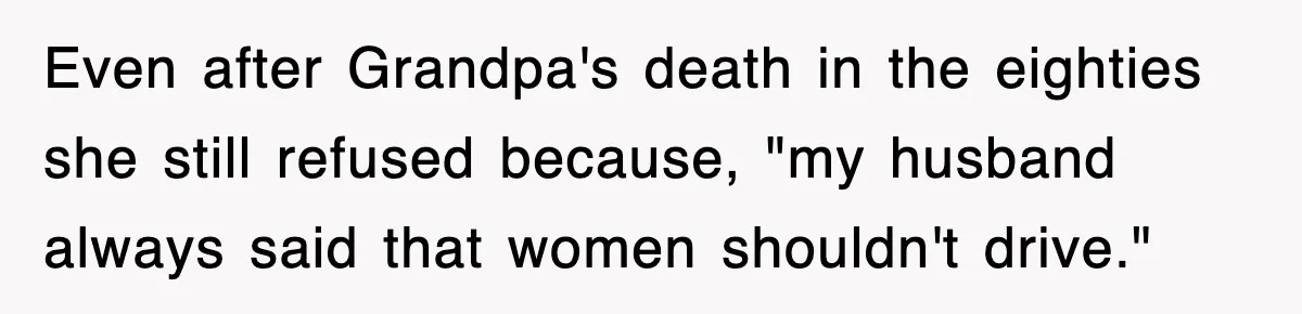 Even after Grandpa's death in the eighties she still refused because, "my husband always said that women shouldn't drive."
